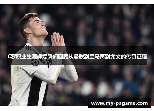 C罗职业生涯辉煌瞬间回顾从曼联到皇马再到尤文的传奇征程 C罗职业生涯辉煌瞬间回顾从曼联到皇马再到尤文的传奇征程