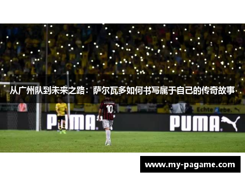 从广州队到未来之路:萨尔瓦多如何书写属于自己的传奇故事 从广州队到未来之路:萨尔瓦多如何书写属于自己的传奇故事