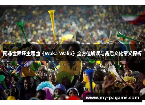 南非世界杯主题曲《Waka Waka》全方位解读与背后文化意义探析 南非世界杯主题曲《Waka Waka》全方位解读与背后文化意义探析