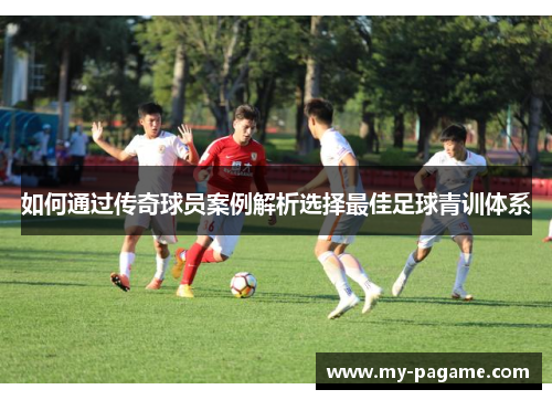 如何通过传奇球员案例解析选择最佳足球青训体系