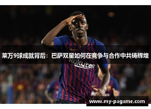 莱万9球成就背后：巴萨双星如何在竞争与合作中共铸辉煌