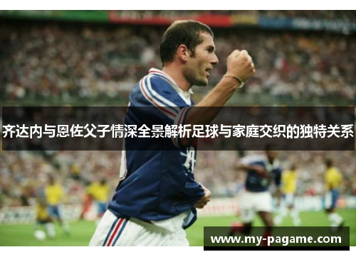 齐达内与恩佐父子情深全景解析足球与家庭交织的独特关系