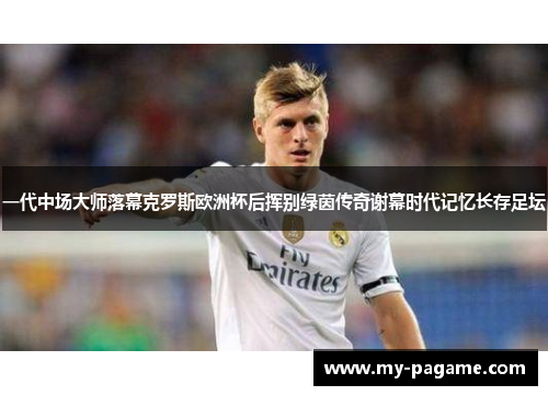 一代中场大师落幕克罗斯欧洲杯后挥别绿茵传奇谢幕时代记忆长存足坛 一代中场大师落幕克罗斯欧洲杯后挥别绿茵传奇谢幕时代记忆长存足坛